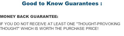 Good to Know Guarantees :  MONEY BACK GUARANTEE:  if you do not receive at least one "Thought-Provoking Thought" which is worth the purchase price!